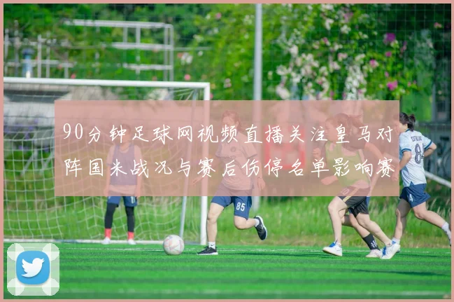 90分钟足球网视频直播关注皇马对阵国米战况与赛后伤停名单影响赛程安排