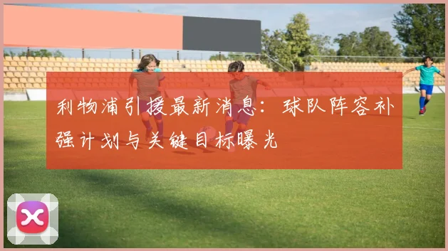 利物浦引援最新消息：球队阵容补强计划与关键目标曝光