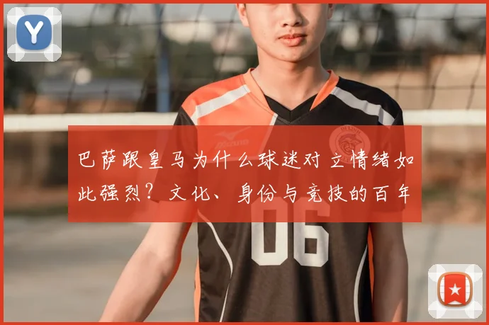 巴萨跟皇马为什么球迷对立情绪如此强烈？文化、身份与竞技的百年恩怨