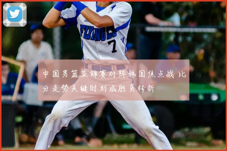中国男篮亚锦赛对阵韩国焦点战 比分走势关键时刻成胜负转折