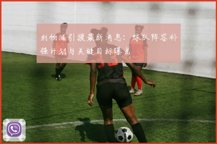 利物浦引援最新消息：球队阵容补强计划与关键目标曝光