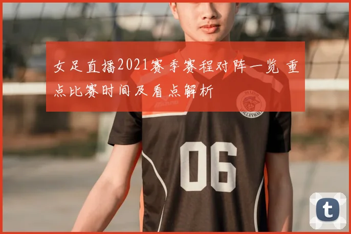 女足直播2021赛季赛程对阵一览 重点比赛时间及看点解析