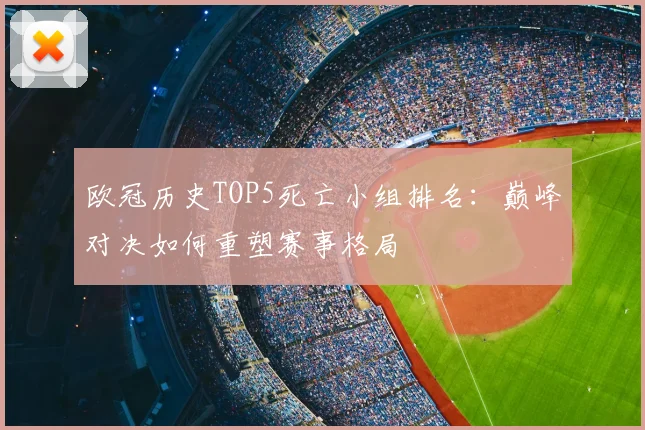 欧冠历史TOP5死亡小组排名：巅峰对决如何重塑赛事格局
