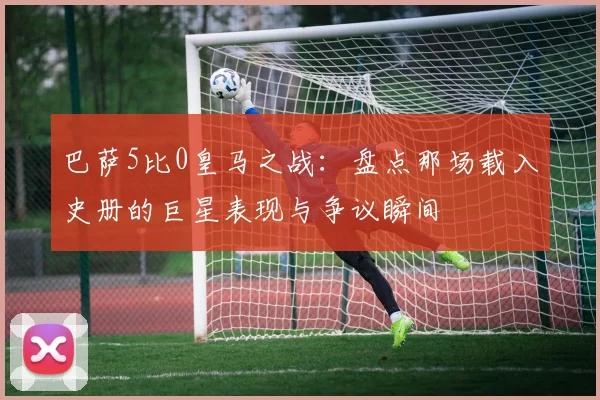 巴萨5比0皇马之战：盘点那场载入史册的巨星表现与争议瞬间
