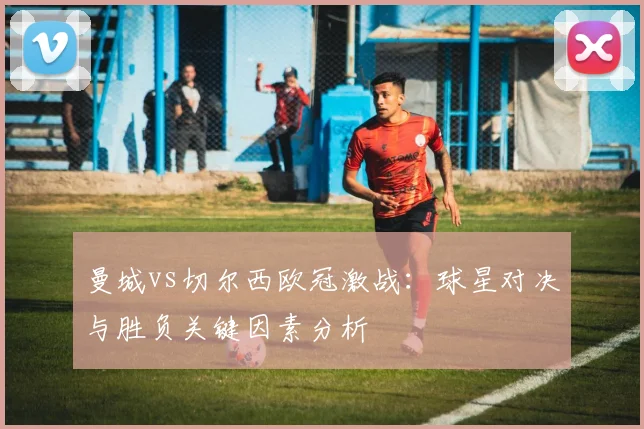 曼城vs切尔西欧冠激战：球星对决与胜负关键因素分析