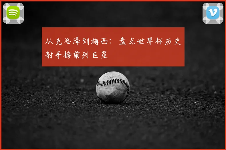 从克洛泽到梅西：盘点世界杯历史射手榜前列巨星