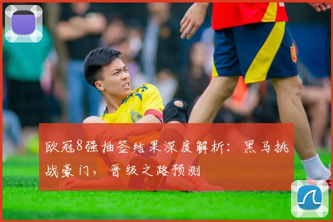 欧冠8强抽签结果深度解析：黑马挑战豪门，晋级之路预测