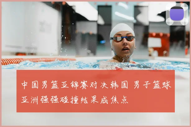 中国男篮亚锦赛对决韩国 男子篮球亚洲强强碰撞结果成焦点