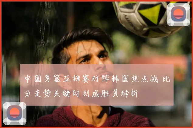中国男篮亚锦赛对阵韩国焦点战 比分走势关键时刻成胜负转折