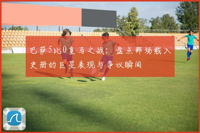 巴萨5比0皇马之战：盘点那场载入史册的巨星表现与争议瞬间