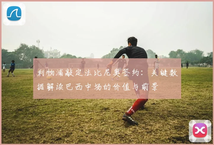 利物浦敲定法比尼奥签约：关键数据解读巴西中场的价值与前景