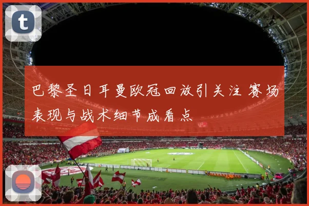 巴黎圣日耳曼欧冠回放引关注 赛场表现与战术细节成看点